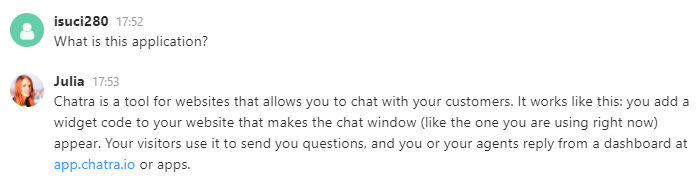 Julia: Chatra is a tool for websites that allows you to chat with your customers. It works like this: you add a widget code to your website that makes the chat window (like the one you are using right now) appear. Your visitor use it to send you questions, and you or your agents reply from a dashboard at app.chatra.io or apps